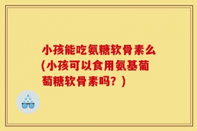 小孩能吃氨糖软骨素么(小孩可以食用氨基葡萄糖软骨素吗？)