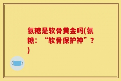 氨糖是软骨黄金吗(氨糖：“软骨保护神”？)