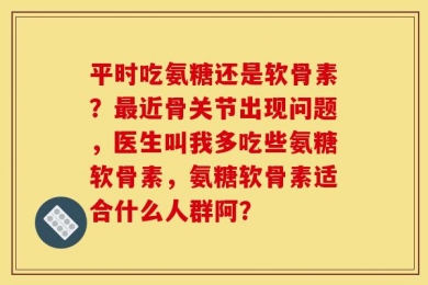 平时吃氨糖还是软骨素？最近骨关节出现问题，医生叫我多吃些氨糖软骨素，氨糖软骨素适合什么人群阿？