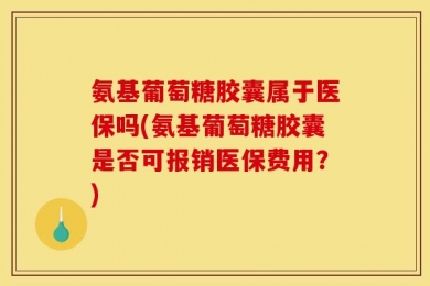氨基葡萄糖胶囊属于医保吗(氨基葡萄糖胶囊是否可报销医保费用？)