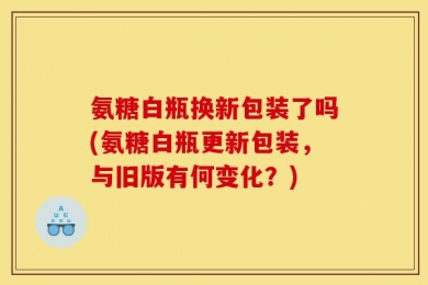 氨糖白瓶换新包装了吗(氨糖白瓶更新包装，与旧版有何变化？)