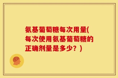 氨基葡萄糖每次用量(每次使用氨基葡萄糖的正确剂量是多少？)