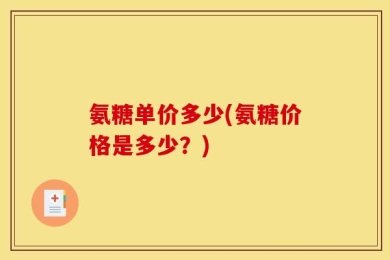 氨糖单价多少(氨糖价格是多少？)