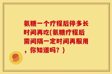 氨糖一个疗程后停多长时间再吃(氨糖疗程后需间隔一定时间再服用，你知道吗？)