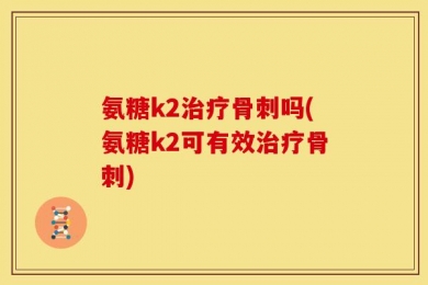 氨糖k2治疗骨刺吗(氨糖k2可有效治疗骨刺)