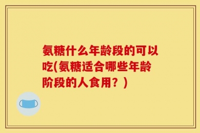 氨糖什么年龄段的可以吃(氨糖适合哪些年龄阶段的人食用？)