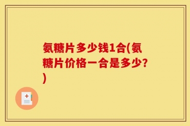 氨糖片多少钱1合(氨糖片价格一合是多少？)