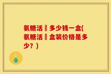 氨糖活蓇多少钱一盒(氨糖活蓇盒装价格是多少？)