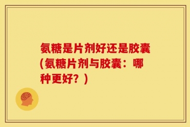 氨糖是片剂好还是胶囊(氨糖片剂与胶囊：哪种更好？)