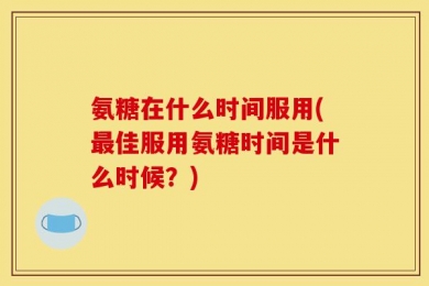 氨糖在什么时间服用(最佳服用氨糖时间是什么时候？)