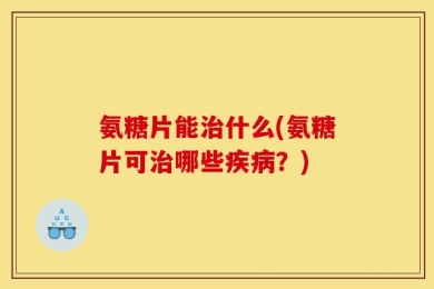 氨糖片能治什么(氨糖片可治哪些疾病？)