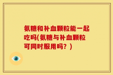 氨糖和补血颗粒能一起吃吗(氨糖与补血颗粒可同时服用吗？)