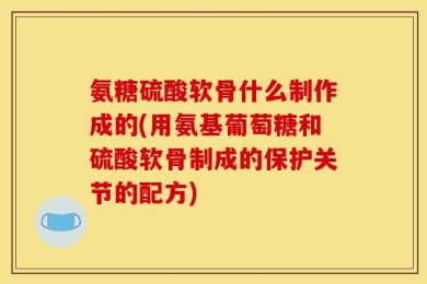 氨糖硫酸软骨什么制作成的(用氨基葡萄糖和硫酸软骨制成的保护关节的配方)