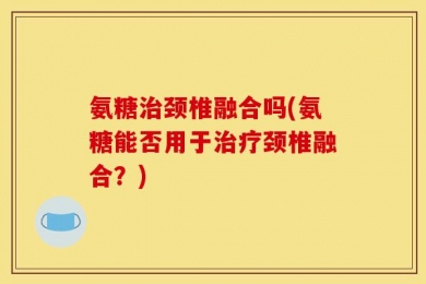 氨糖治颈椎融合吗(氨糖能否用于治疗颈椎融合？)