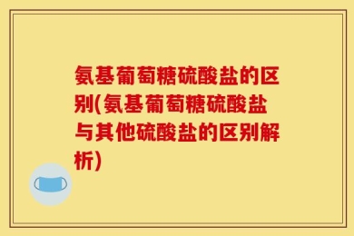 氨基葡萄糖硫酸盐的区别(氨基葡萄糖硫酸盐与其他硫酸盐的区别解析)