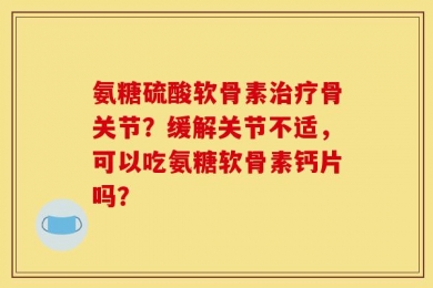 氨糖硫酸软骨素治疗骨关节？缓解关节不适，可以吃氨糖软骨素钙片吗？