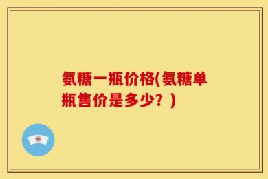 氨糖一瓶价格(氨糖单瓶售价是多少？)