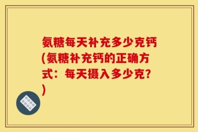 氨糖每天补充多少克钙(氨糖补充钙的正确方式：每天摄入多少克？)