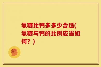 氨糖比钙多多少合适(氨糖与钙的比例应当如何？)