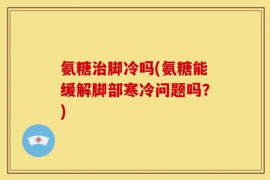 氨糖治脚冷吗(氨糖能缓解脚部寒冷问题吗？)