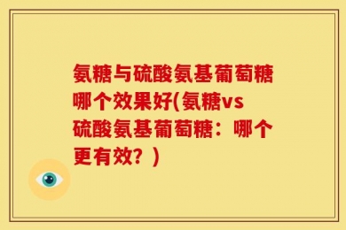 氨糖与硫酸氨基葡萄糖哪个效果好(氨糖vs硫酸氨基葡萄糖：哪个更有效？)