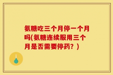 氨糖吃三个月停一个月吗(氨糖连续服用三个月是否需要停药？)