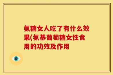 氨糖女人吃了有什么效果(氨基葡萄糖女性食用的功效及作用