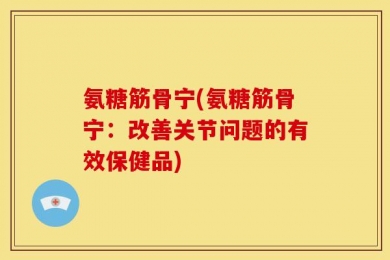 氨糖筋骨宁(氨糖筋骨宁：改善关节问题的有效保健品)