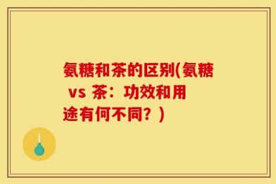 氨糖和茶的区别(氨糖 vs 茶：功效和用途有何不同？)