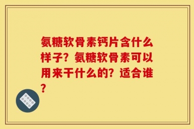 氨糖软骨素钙片含什么样子？氨糖软骨素可以用来干什么的？适合谁？
