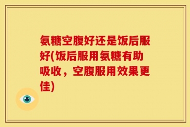 氨糖空腹好还是饭后服好(饭后服用氨糖有助吸收，空腹服用效果更佳)