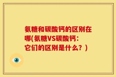 氨糖和碳酸钙的区别在哪(氨糖VS碳酸钙：它们的区别是什么？)