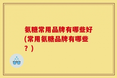 氨糖常用品牌有哪些好(常用氨糖品牌有哪些？)