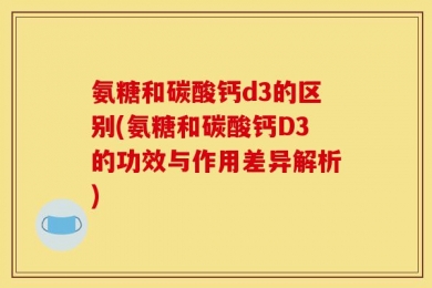 氨糖和碳酸钙d3的区别(氨糖和碳酸钙D3的功效与作用差异解析)
