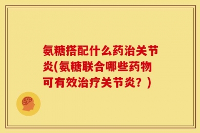 氨糖搭配什么药治关节炎(氨糖联合哪些药物可有效治疗关节炎？)