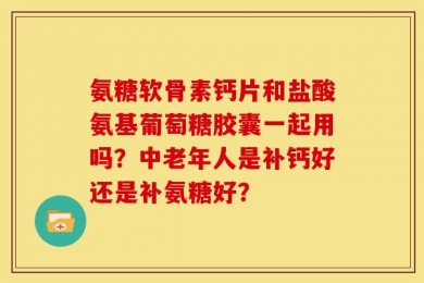 氨糖软骨素钙片和盐酸氨基葡萄糖胶囊一起用吗？中老年人是补钙好还是补氨糖好？