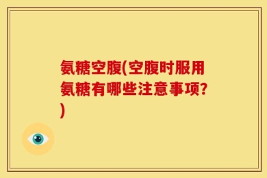 氨糖空腹(空腹时服用氨糖有哪些注意事项？)