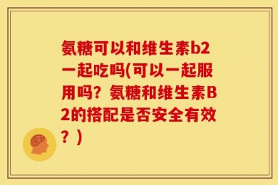 氨糖可以和维生素b2一起吃吗(可以一起服用吗？氨糖和维生素B2的搭配是否安全有效？)