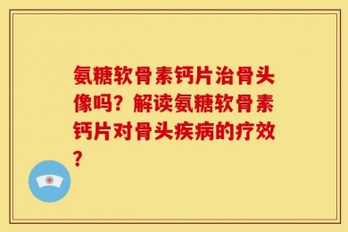 氨糖软骨素钙片治骨头像吗？解读氨糖软骨素钙片对骨头疾病的疗效？