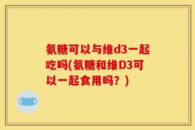 氨糖可以与维d3一起吃吗(氨糖和维D3可以一起食用吗？)