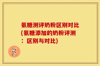 氨糖测评奶粉区别对比(氨糖添加的奶粉评测：区别与对比)