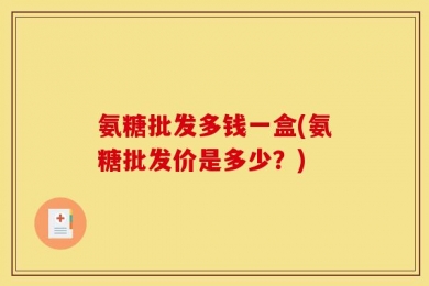氨糖批发多钱一盒(氨糖批发价是多少？)
