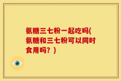 氨糖三七粉一起吃吗(氨糖和三七粉可以同时食用吗？)