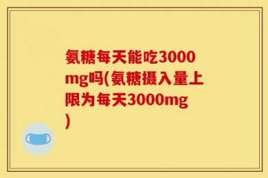 氨糖每天能吃3000mg吗(氨糖摄入量上限为每天3000mg)