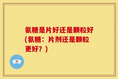 氨糖是片好还是颗粒好(氨糖：片剂还是颗粒更好？)