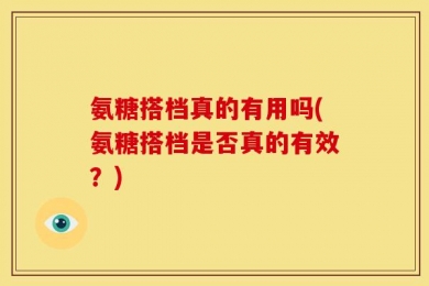 氨糖搭档真的有用吗(氨糖搭档是否真的有效？)
