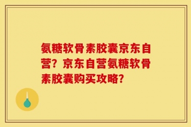 氨糖软骨素胶囊京东自营？京东自营氨糖软骨素胶囊购买攻略？