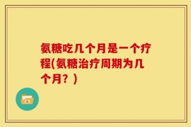 氨糖吃几个月是一个疗程(氨糖治疗周期为几个月？)