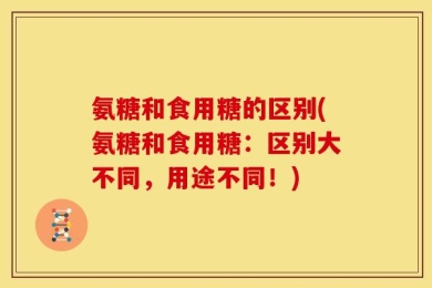 氨糖和食用糖的区别(氨糖和食用糖：区别大不同，用途不同！)