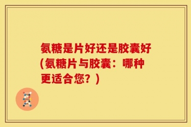 氨糖是片好还是胶囊好(氨糖片与胶囊：哪种更适合您？)